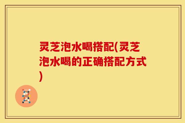 灵芝泡水喝搭配(灵芝泡水喝的正确搭配方式)