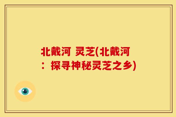 北戴河 灵芝(北戴河:探寻神秘灵芝之乡)