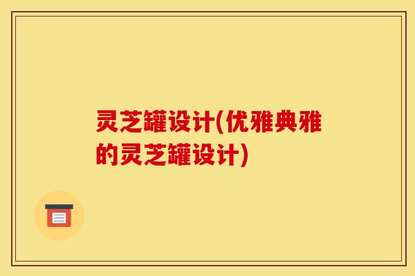 灵芝罐设计(优雅典雅的灵芝罐设计)