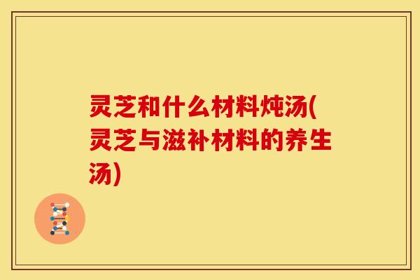 灵芝和什么材料炖汤(灵芝与滋补材料的养生汤)