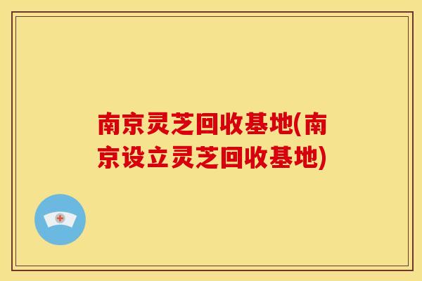 南京灵芝回收基地(南京设立灵芝回收基地)