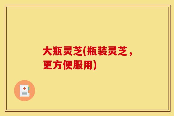 大瓶灵芝(瓶装灵芝,更方便服用)