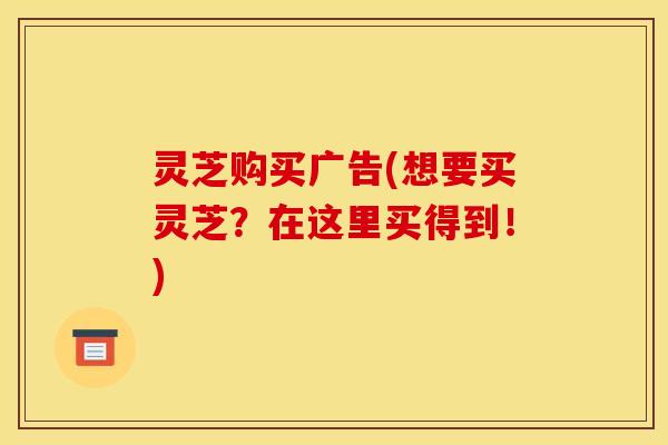 灵芝购买广告(想要买灵芝？在这里买得到！)