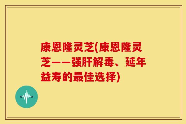 康恩隆灵芝(康恩隆灵芝——强肝解毒、延年益寿的最佳选择)