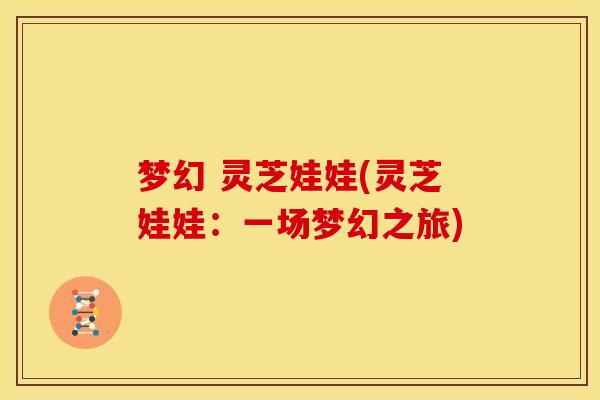 梦幻 灵芝娃娃(灵芝娃娃：一场梦幻之旅)