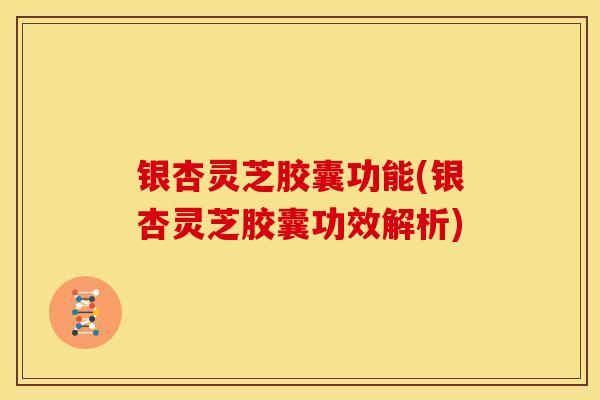 银杏灵芝胶囊功能(银杏灵芝胶囊功效解析)