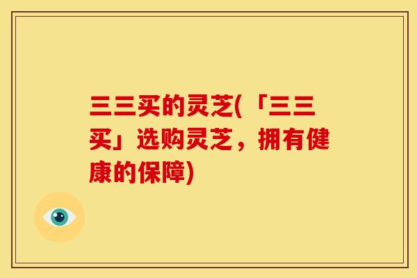 三三买的灵芝(「三三买」选购灵芝,拥有健康的保障)