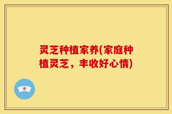 灵芝种植家养(家庭种植灵芝,丰收好心情)