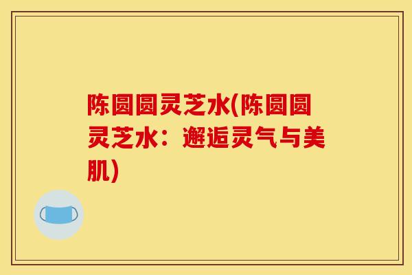 陈圆圆灵芝水(陈圆圆灵芝水：邂逅灵气与美肌)