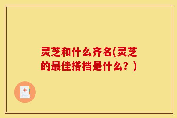 灵芝和什么齐名(灵芝的最佳搭档是什么?)