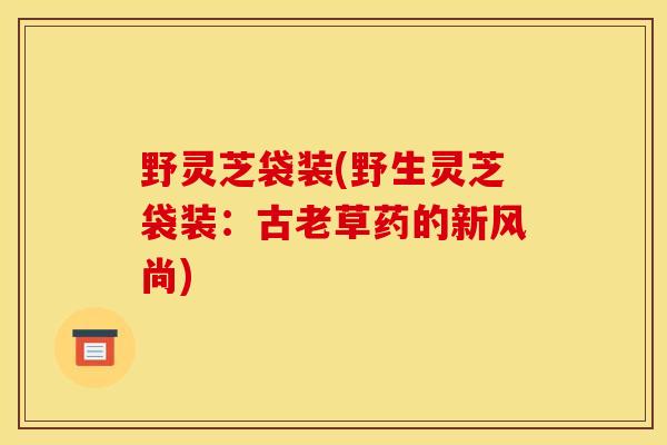 野灵芝袋装(野生灵芝袋装:古老草药的新风尚)