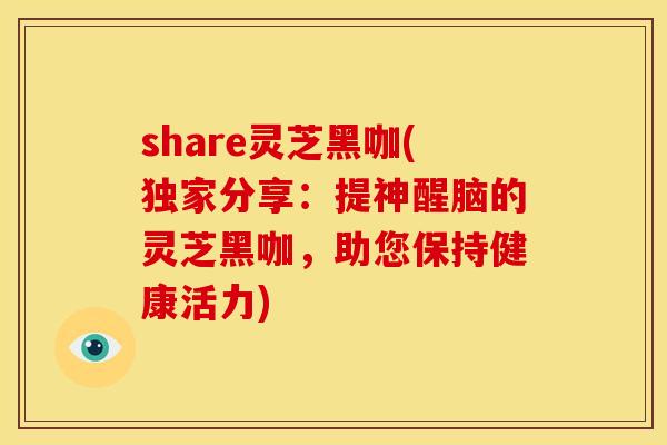 share灵芝黑咖(独家分享:提神醒脑的灵芝黑咖,助您保持健康活力)