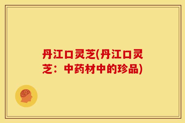 丹江口灵芝(丹江口灵芝：中药材中的珍品)