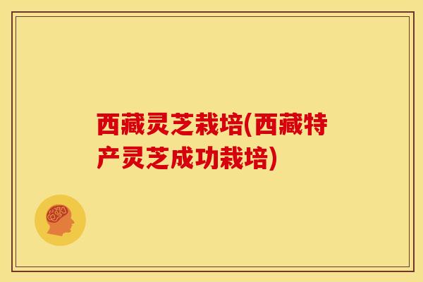西藏灵芝栽培(西藏特产灵芝成功栽培)