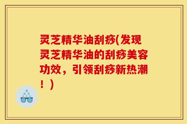 灵芝精华油刮痧(发现灵芝精华油的刮痧美容功效，引领刮痧新热潮！)