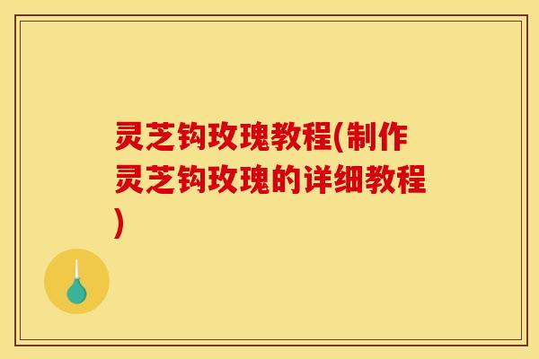 灵芝钩玫瑰教程(制作灵芝钩玫瑰的详细教程)