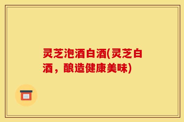 灵芝泡酒白酒(灵芝白酒,酿造健康美味)