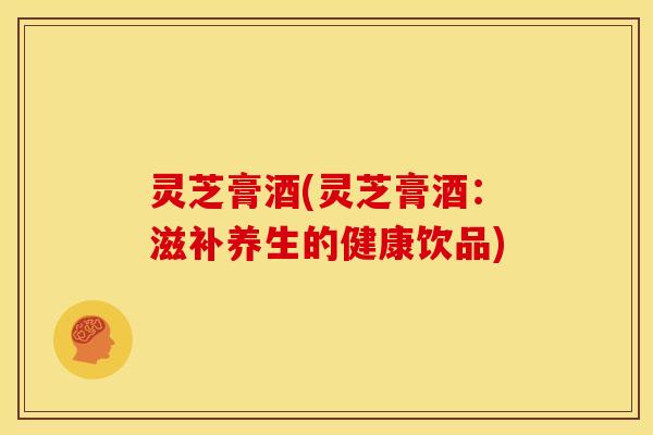 灵芝膏酒(灵芝膏酒:滋补养生的健康饮品)