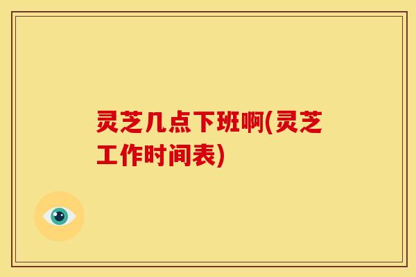 灵芝几点下班啊(灵芝工作时间表)