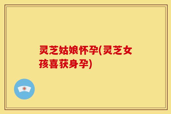 灵芝姑娘怀孕(灵芝女孩喜获身孕)