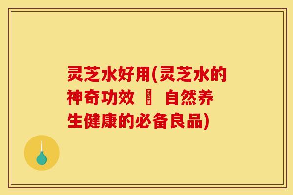 灵芝水好用(灵芝水的神奇功效 – 自然养生健康的必备良品)