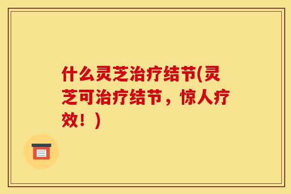 什么灵芝治疗结节(灵芝可治疗结节，惊人疗效！)