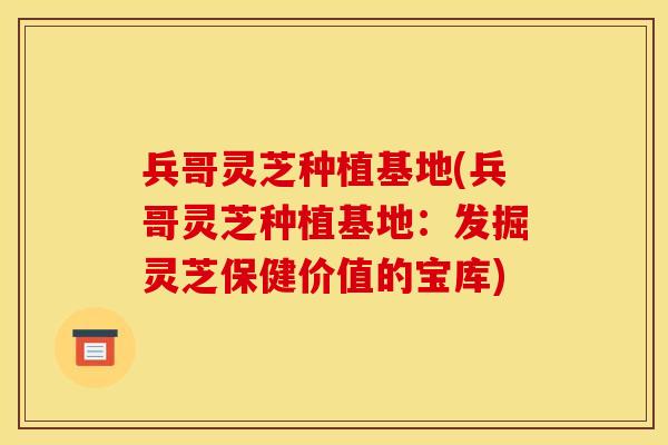 兵哥灵芝种植基地(兵哥灵芝种植基地:发掘灵芝保健价值的宝库)
