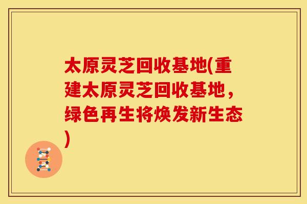 太原灵芝回收基地(重建太原灵芝回收基地,绿色再生将焕发新生态)