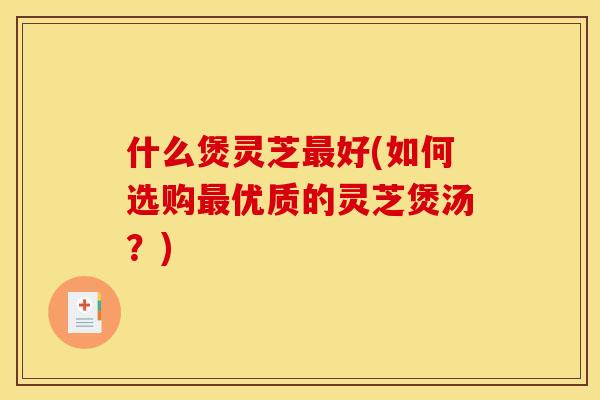 什么煲灵芝最好(如何选购最优质的灵芝煲汤?)