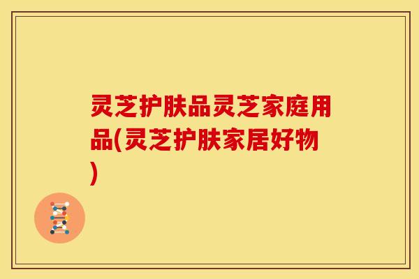灵芝护肤品灵芝家庭用品(灵芝护肤家居好物)
