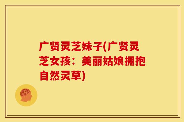 广贤灵芝妹子(广贤灵芝女孩:美丽姑娘拥抱自然灵草)