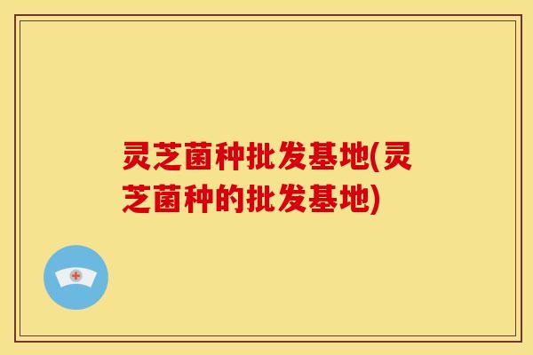 灵芝菌种批发基地(灵芝菌种的批发基地)