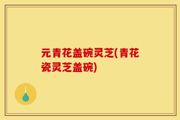 元青花盖碗灵芝(青花瓷灵芝盖碗)