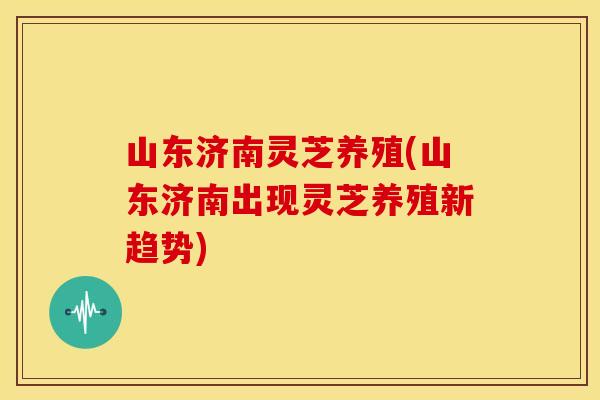 山东济南灵芝养殖(山东济南出现灵芝养殖新趋势)