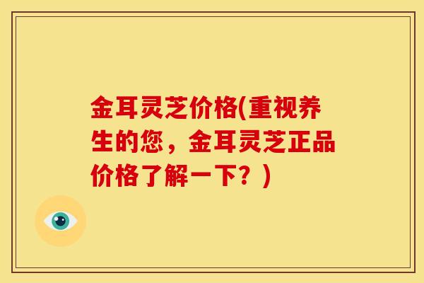 金耳灵芝价格(重视养生的您，金耳灵芝正品价格了解一下？)