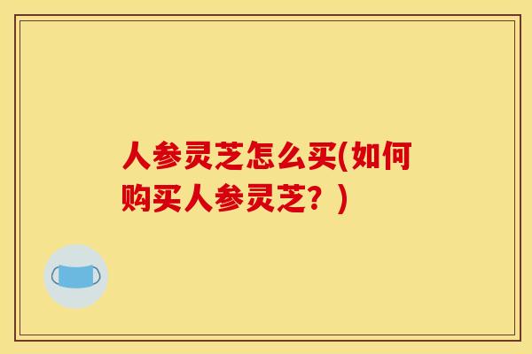人参灵芝怎么买(如何购买人参灵芝?)