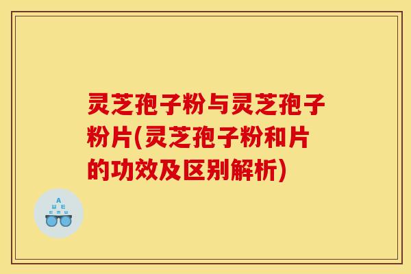灵芝孢子粉与灵芝孢子粉片(灵芝孢子粉和片的功效及区别解析)