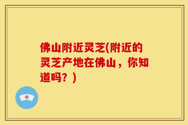 佛山附近灵芝(附近的灵芝产地在佛山，你知道吗？)