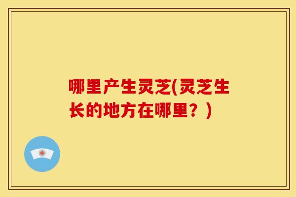哪里产生灵芝(灵芝生长的地方在哪里?)