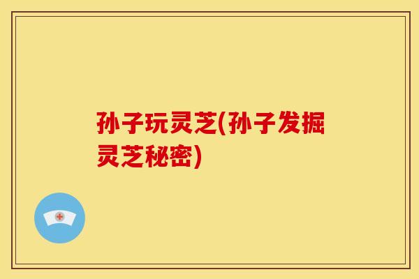 孙子玩灵芝(孙子发掘灵芝秘密)