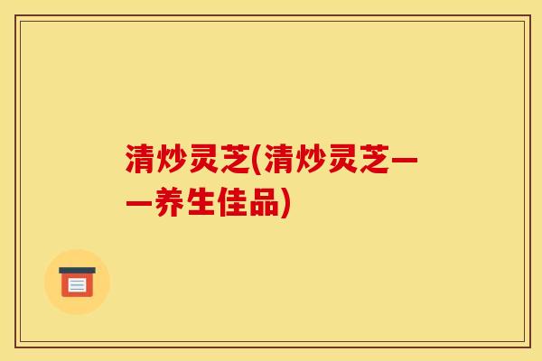 清炒灵芝(清炒灵芝——养生佳品)
