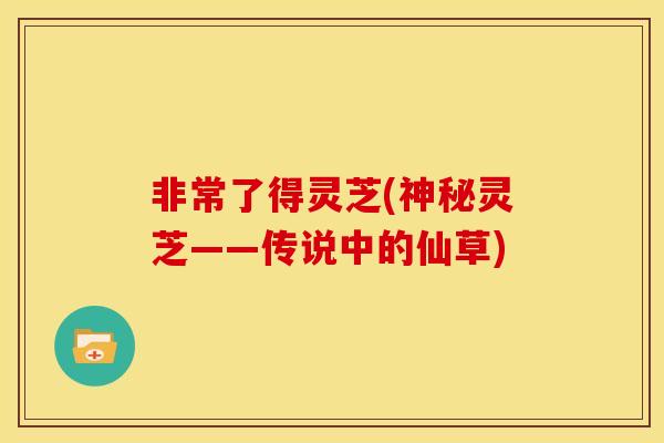非常了得灵芝(神秘灵芝——传说中的仙草)