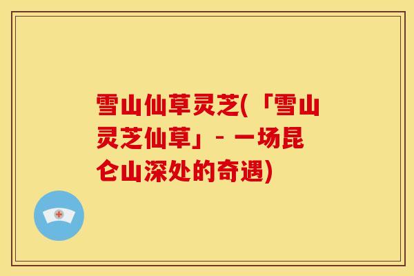 雪山仙草灵芝(「雪山灵芝仙草」- 一场昆仑山深处的奇遇)