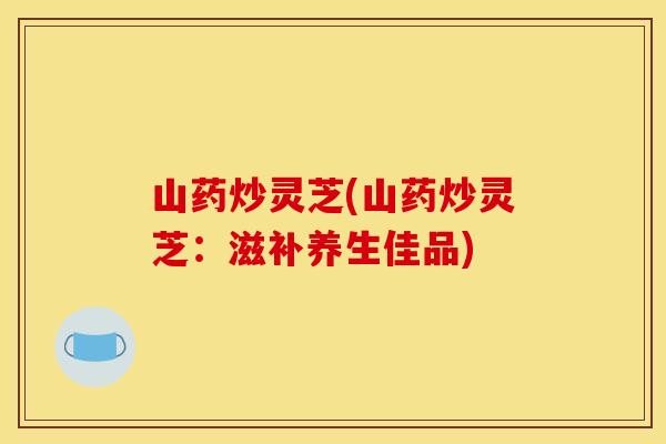山药炒灵芝(山药炒灵芝:滋补养生佳品)