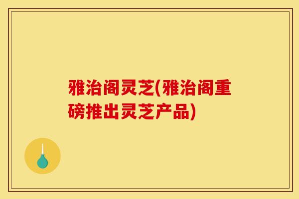 雅治阁灵芝(雅治阁重磅推出灵芝产品)