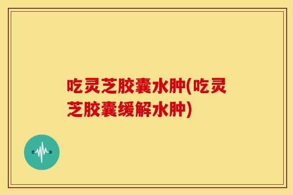 吃灵芝胶囊水肿(吃灵芝胶囊缓解水肿)