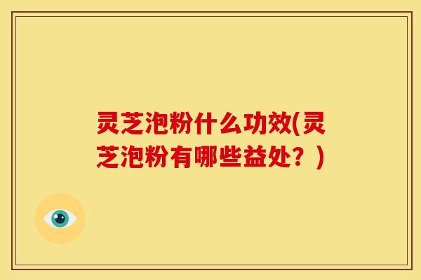 灵芝泡粉什么功效(灵芝泡粉有哪些益处?)