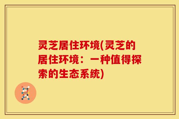 灵芝居住环境(灵芝的居住环境:一种值得探索的生态系统)