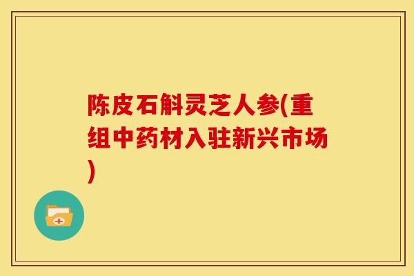 陈皮石斛灵芝人参(重组中药材入驻新兴市场)