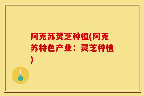 阿克苏灵芝种植(阿克苏特色产业:灵芝种植)